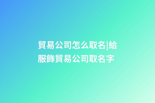 貿易公司怎么取名|給服飾貿易公司取名字-第1張-公司起名-玄機派